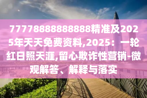 77778888888888精準(zhǔn)及2025年天天免費(fèi)資料,2025：一輪紅日照天涯,留心欺詐性營(yíng)銷(xiāo)-微觀解答、解釋與落實(shí)