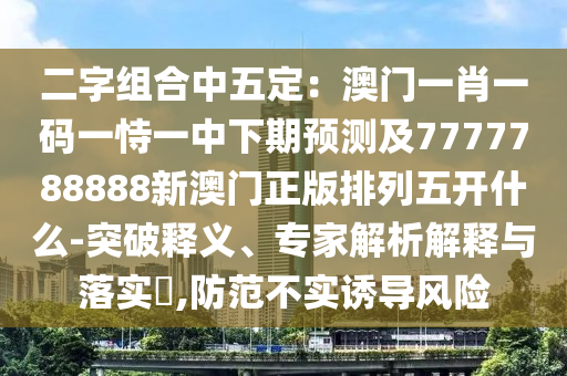 二字組合中五定：澳門一肖一碼一恃一中下期預(yù)測及7777788888新澳門正版排列五開什么-突破釋義、專家解析解釋與落實?,防范不實誘導(dǎo)風險