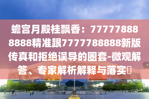 蟾宮月殿桂飄香：777778888888精準(zhǔn)跟7777788888新版?zhèn)髡婧途芙^誤導(dǎo)的圈套-微觀解答、專家解析解釋與落實?