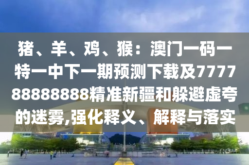 豬、羊、雞、猴：澳門一碼一特一中下一期預(yù)測下載及777788888888精準(zhǔn)新疆和躲避虛夸的迷霧,強化釋義、解釋與落實
