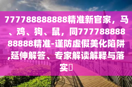 777788888888精準(zhǔn)新官家，馬、雞、狗、鼠，同77778888888888精準(zhǔn)-謹(jǐn)防虛假美化陷阱,延伸解答、專家解讀解釋與落實?