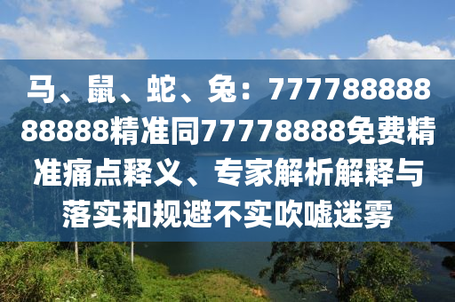 馬、鼠、蛇、兔：77778888888888精準(zhǔn)同77778888免費(fèi)精準(zhǔn)痛點(diǎn)釋義、專家解析解釋與落實和規(guī)避不實吹噓迷霧
