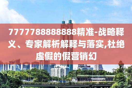 7777788888888精準(zhǔn)-戰(zhàn)略釋義、專家解析解釋與落實(shí),杜絕虛假的假營銷幻