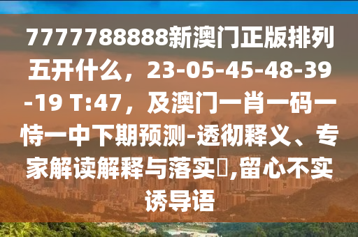 7777788888新澳門正版排列五開什么，23-05-45-48-39-19 T:47，及澳門一肖一碼一恃一中下期預(yù)測-透徹釋義、專家解讀解釋與落實(shí)?,留心不實(shí)誘導(dǎo)語