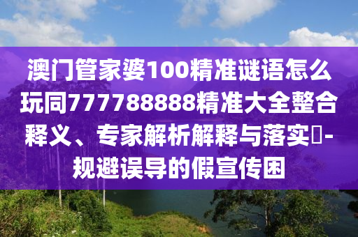 澳門管家婆100精準(zhǔn)謎語怎么玩同777788888精準(zhǔn)大全整合釋義、專家解析解釋與落實(shí)?-規(guī)避誤導(dǎo)的假宣傳困