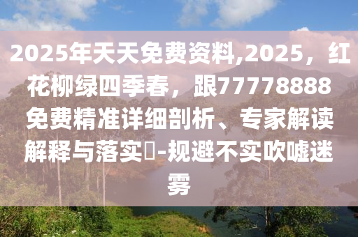 2025年天天免費(fèi)資料,2025，紅花柳綠四季春，跟77778888免費(fèi)精準(zhǔn)詳細(xì)剖析、專家解讀解釋與落實(shí)?-規(guī)避不實(shí)吹噓迷霧
