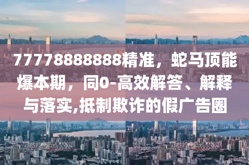 77778888888精準(zhǔn)，蛇馬頂能爆本期，同0-高效解答、解釋與落實(shí),抵制欺詐的假?gòu)V告圈