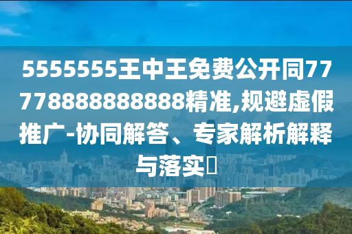 5555555王中王免費公開同77778888888888精準,規(guī)避虛假推廣-協(xié)同解答、專家解析解釋與落實?