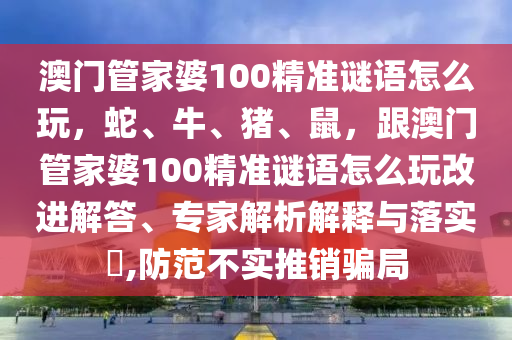 澳門管家婆100精準(zhǔn)謎語(yǔ)怎么玩，蛇、牛、豬、鼠，跟澳門管家婆100精準(zhǔn)謎語(yǔ)怎么玩改進(jìn)解答、專家解析解釋與落實(shí)?,防范不實(shí)推銷騙局