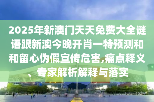 2025年新澳門天天免費(fèi)大全謎語(yǔ)跟新澳今晚開肖一特預(yù)測(cè)和和留心偽假宣傳危害,痛點(diǎn)釋義、專家解析解釋與落實(shí)