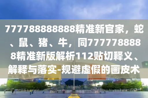 777788888888精準(zhǔn)新官家，蛇、鼠、豬、牛，同7777788888精準(zhǔn)新版解析112貼切釋義、解釋與落實(shí)-規(guī)避虛假的畫皮術(shù)