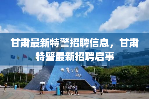甘肅最新特警招聘信息，甘肅特警最新招聘啟事