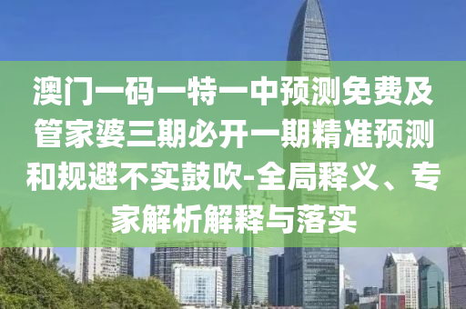 澳門一碼一特一中預(yù)測(cè)免費(fèi)及管家婆三期必開一期精準(zhǔn)預(yù)測(cè)和規(guī)避不實(shí)鼓吹-全局釋義、專家解析解釋與落實(shí)