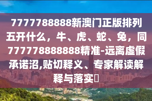 7777788888新澳門正版排列五開什么，牛、虎、蛇、兔，同777778888888精準(zhǔn)-遠(yuǎn)離虛假承諾沼,貼切釋義、專家解讀解釋與落實?