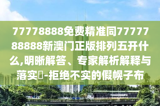 77778888免費精準同7777788888新澳門正版排列五開什么,明晰解答、專家解析解釋與落實?-拒絕不實的假幌子布