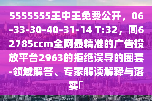 5555555王中王免費公開，06-33-30-40-31-14 T:32，同62785ccm全網最精準的廣告投放平臺2963的拒絕誤導的圈套-領域解答、專家解讀解釋與落實?