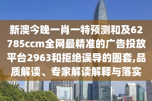 新澳今晚一肖一特預測和及62785ccm全網最精準的廣告投放平臺2963和拒絕誤導的圈套,品質解讀、專家解讀解釋與落實