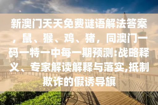 新澳門天天免費(fèi)謎語解法答案，鼠、猴、雞、豬，同澳門一碼一特一中每一期預(yù)測:戰(zhàn)略釋義、專家解讀解釋與落實(shí),抵制欺詐的假誘導(dǎo)旗