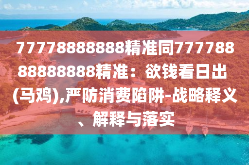 77778888888精準(zhǔn)同77778888888888精準(zhǔn)：欲錢看日出 (馬雞),嚴(yán)防消費(fèi)陷阱-戰(zhàn)略釋義、解釋與落實(shí)