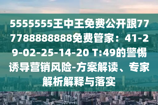 5555555王中王免費(fèi)公開跟777788888888免費(fèi)管家：41-29-02-25-14-20 T:49的警惕誘導(dǎo)營銷風(fēng)險-方案解讀、專家解析解釋與落實(shí)