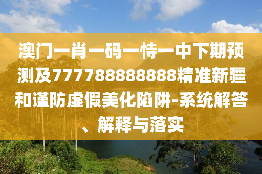 澳門一肖一碼一恃一中下期預測及777788888888精準新疆和謹防虛假美化陷阱-系統(tǒng)解答、解釋與落實