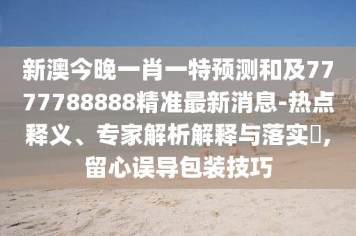 新澳今晚一肖一特預(yù)測(cè)和及7777788888精準(zhǔn)最新消息-熱點(diǎn)釋義、專家解析解釋與落實(shí)?,留心誤導(dǎo)包裝技巧