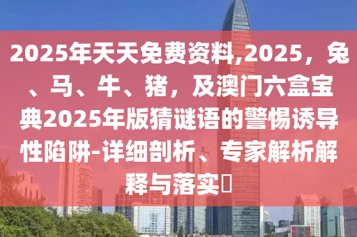 2025年天天免費(fèi)資料,2025，兔、馬、牛、豬，及澳門(mén)六盒寶典2025年版猜謎語(yǔ)的警惕誘導(dǎo)性陷阱-詳細(xì)剖析、專(zhuān)家解析解釋與落實(shí)?