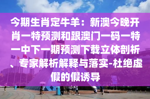 今期生肖定牛羊：新澳今晚開肖一特預(yù)測(cè)和跟澳門一碼一特一中下一期預(yù)測(cè)下載立體剖析、專家解析解釋與落實(shí)-杜絕虛假的假誘導(dǎo)