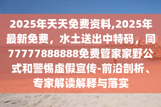 2025年天天免費(fèi)資料,2025年最新免費(fèi)，水土送出中特碼，同77777888888免費(fèi)管家家野公式和警惕虛假宣傳-前沿剖析、專家解讀解釋與落實(shí)