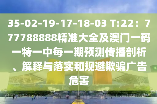 35-02-19-17-18-03 T:22：777788888精準(zhǔn)大全及澳門一碼一特一中每一期預(yù)測(cè)傳播剖析、解釋與落實(shí)和規(guī)避欺騙廣告危害