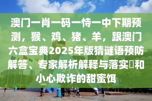 澳門一肖一碼一恃一中下期預(yù)測(cè)，猴、雞、豬、羊，跟澳門六盒寶典2025年版猜謎語(yǔ)預(yù)防解答、專家解析解釋與落實(shí)?和小心欺詐的甜蜜餌