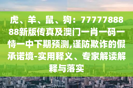 虎、羊、鼠、狗：7777788888新版?zhèn)髡婕鞍拈T(mén)一肖一碼一恃一中下期預(yù)測(cè),謹(jǐn)防欺詐的假承諾境-實(shí)用釋義、專(zhuān)家解讀解釋與落實(shí)