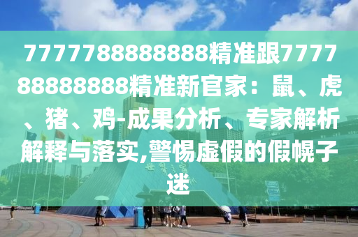 7777788888888精準(zhǔn)跟777788888888精準(zhǔn)新官家：鼠、虎、豬、雞-成果分析、專(zhuān)家解析解釋與落實(shí),警惕虛假的假幌子迷