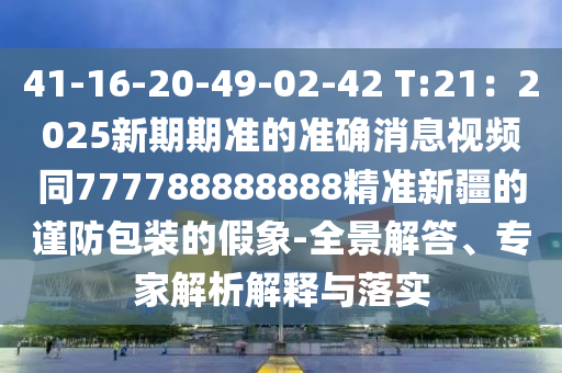 41-16-20-49-02-42 T:21：2025新期期準(zhǔn)的準(zhǔn)確消息視頻同777788888888精準(zhǔn)新疆的謹(jǐn)防包裝的假象-全景解答、專家解析解釋與落實(shí)