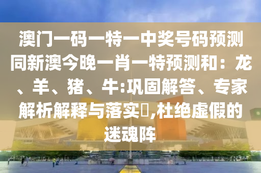 澳門一碼一特一中獎(jiǎng)號(hào)碼預(yù)測(cè)同新澳今晚一肖一特預(yù)測(cè)和：龍、羊、豬、牛:鞏固解答、專家解析解釋與落實(shí)?,杜絕虛假的迷魂陣