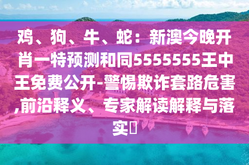 雞、狗、牛、蛇：新澳今晚開肖一特預(yù)測(cè)和同5555555王中王免費(fèi)公開-警惕欺詐套路危害,前沿釋義、專家解讀解釋與落實(shí)?