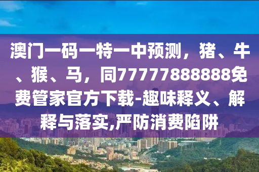 澳門一碼一特一中預(yù)測，豬、牛、猴、馬，同77777888888免費(fèi)管家官方下載-趣味釋義、解釋與落實,嚴(yán)防消費(fèi)陷阱