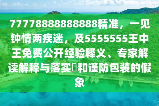 77778888888888精準(zhǔn)，一見鐘情兩疾迷，及5555555王中王免費(fèi)公開經(jīng)驗釋義、專家解讀解釋與落實?和謹(jǐn)防包裝的假象