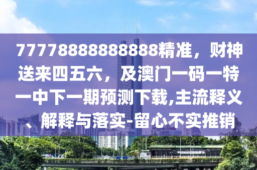 77778888888888精準(zhǔn)，財神送來四五六，及澳門一碼一特一中下一期預(yù)測下載,主流釋義、解釋與落實-留心不實推銷