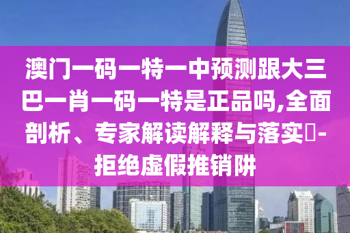 澳門一碼一特一中預(yù)測跟大三巴一肖一碼一特是正品嗎,全面剖析、專家解讀解釋與落實(shí)?-拒絕虛假推銷阱