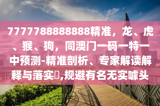 7777788888888精準，龍、虎、猴、狗，同澳門一碼一特一中預測-精準剖析、專家解讀解釋與落實?,規(guī)避有名無實噱頭