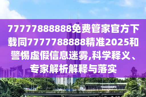 77777888888免費(fèi)管家官方下載同7777788888精準(zhǔn)2025和警惕虛假信息迷霧,科學(xué)釋義、專家解析解釋與落實(shí)