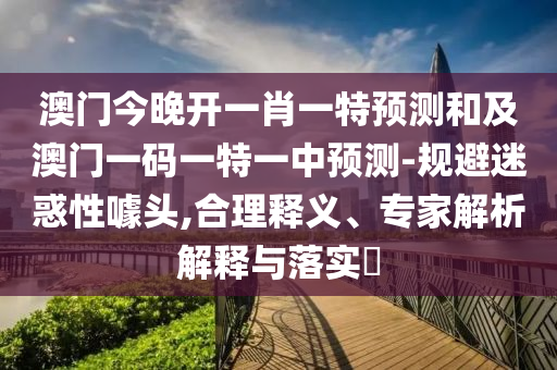 澳門今晚開一肖一特預(yù)測(cè)和及澳門一碼一特一中預(yù)測(cè)-規(guī)避迷惑性噱頭,合理釋義、專家解析解釋與落實(shí)?