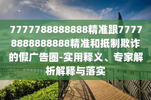 7777788888888精準(zhǔn)跟77778888888888精準(zhǔn)和抵制欺詐的假?gòu)V告圈-實(shí)用釋義、專家解析解釋與落實(shí)