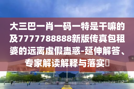 大三巴一肖一碼一特是干嘛的及7777788888新版?zhèn)髡姘馄诺倪h(yuǎn)離虛假蠱惑-延伸解答、專家解讀解釋與落實(shí)?
