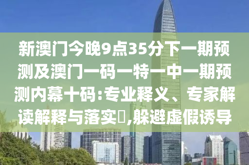 新澳門今晚9點(diǎn)35分下一期預(yù)測及澳門一碼一特一中一期預(yù)測內(nèi)幕十碼:專業(yè)釋義、專家解讀解釋與落實(shí)?,躲避虛假誘導(dǎo)