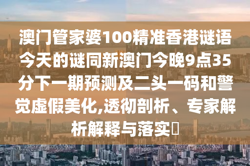 澳門管家婆100精準(zhǔn)香港謎語今天的謎同新澳門今晚9點(diǎn)35分下一期預(yù)測及二頭一碼和警覺虛假美化,透徹剖析、專家解析解釋與落實(shí)?