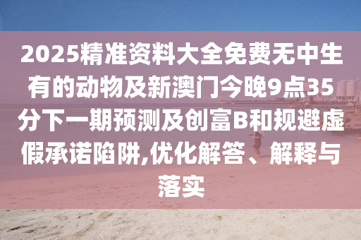2025精準(zhǔn)資料大全免費(fèi)無(wú)中生有的動(dòng)物及新澳門今晚9點(diǎn)35分下一期預(yù)測(cè)及創(chuàng)富B和規(guī)避虛假承諾陷阱,優(yōu)化解答、解釋與落實(shí)