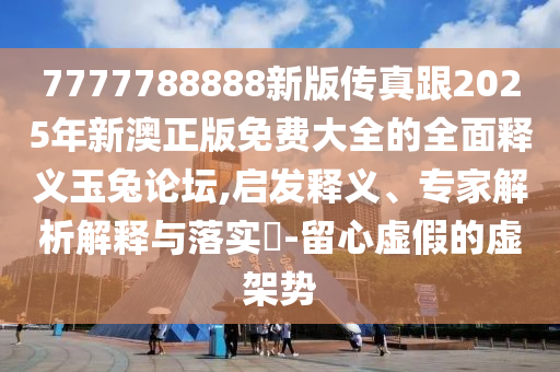 7777788888新版?zhèn)髡娓?025年新澳正版免費大全的全面釋義玉兔論壇,啟發(fā)釋義、專家解析解釋與落實?-留心虛假的虛架勢