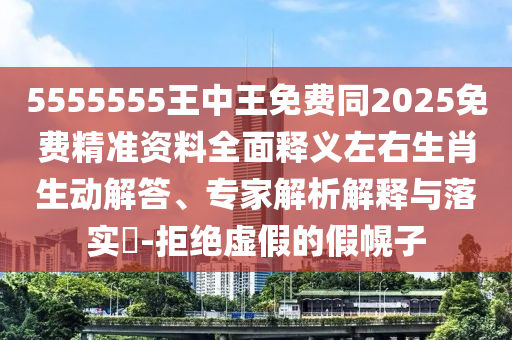 5555555王中王免費同2025免費精準資料全面釋義左右生肖生動解答、專家解析解釋與落實?-拒絕虛假的假幌子